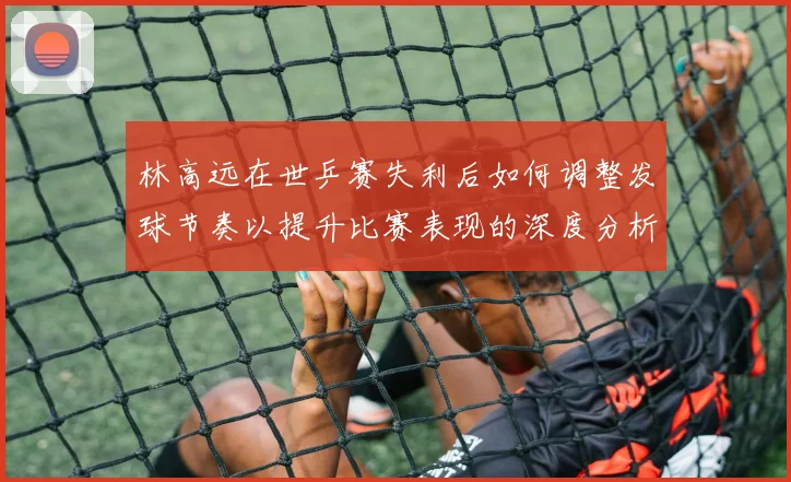 林高远在世乒赛失利后如何调整发球节奏以提升比赛表现的深度分析
