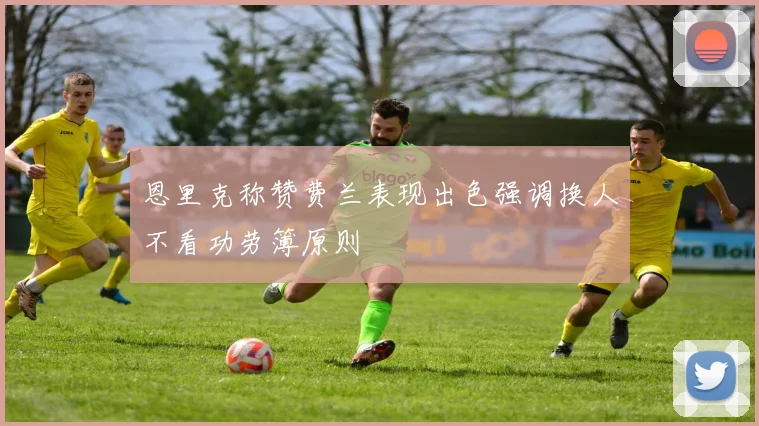 恩里克称赞费兰表现出色强调换人不看功劳簿原则